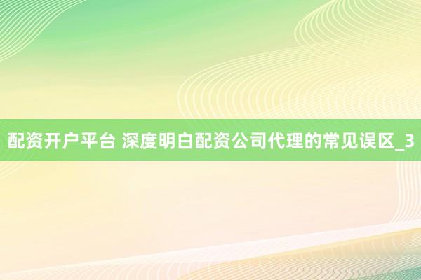 配资开户平台 深度明白配资公司代理的常见误区_3